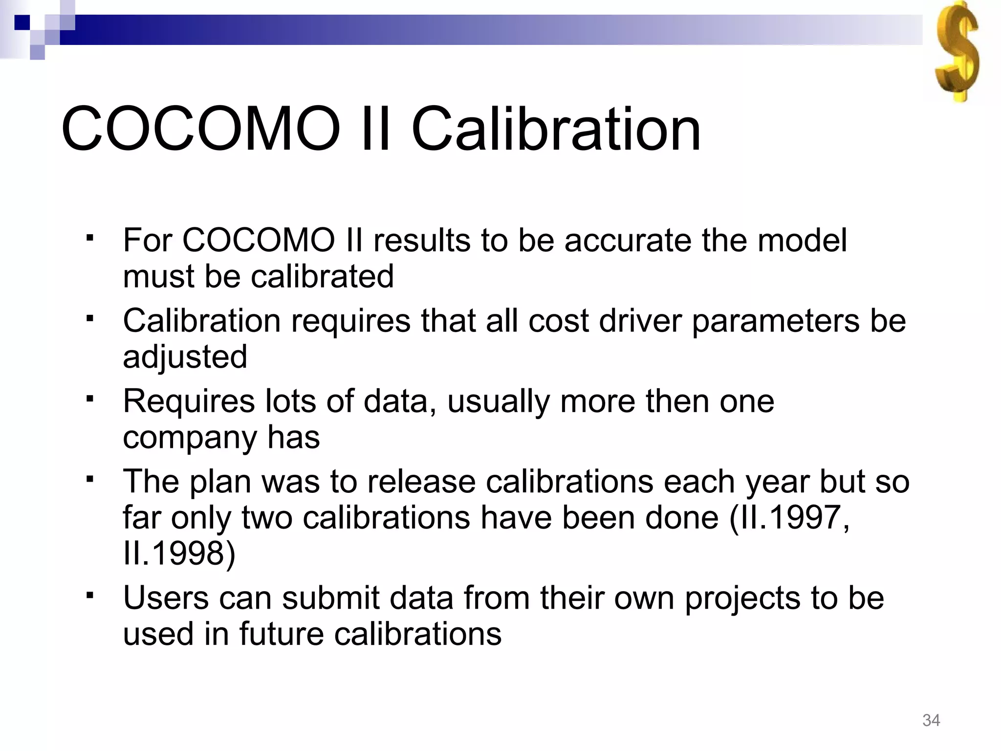 COCOMO II Calibration For COCOMO II results to be accurate the model must be calibrated Calibration requires that all cost driver parameters be adjusted Requires lots of data, usually more then one company has The plan was to release calibrations each year but so far only two calibrations have been done (II.1997, II.1998) Users can submit data from their own projects to be used in future calibrations 