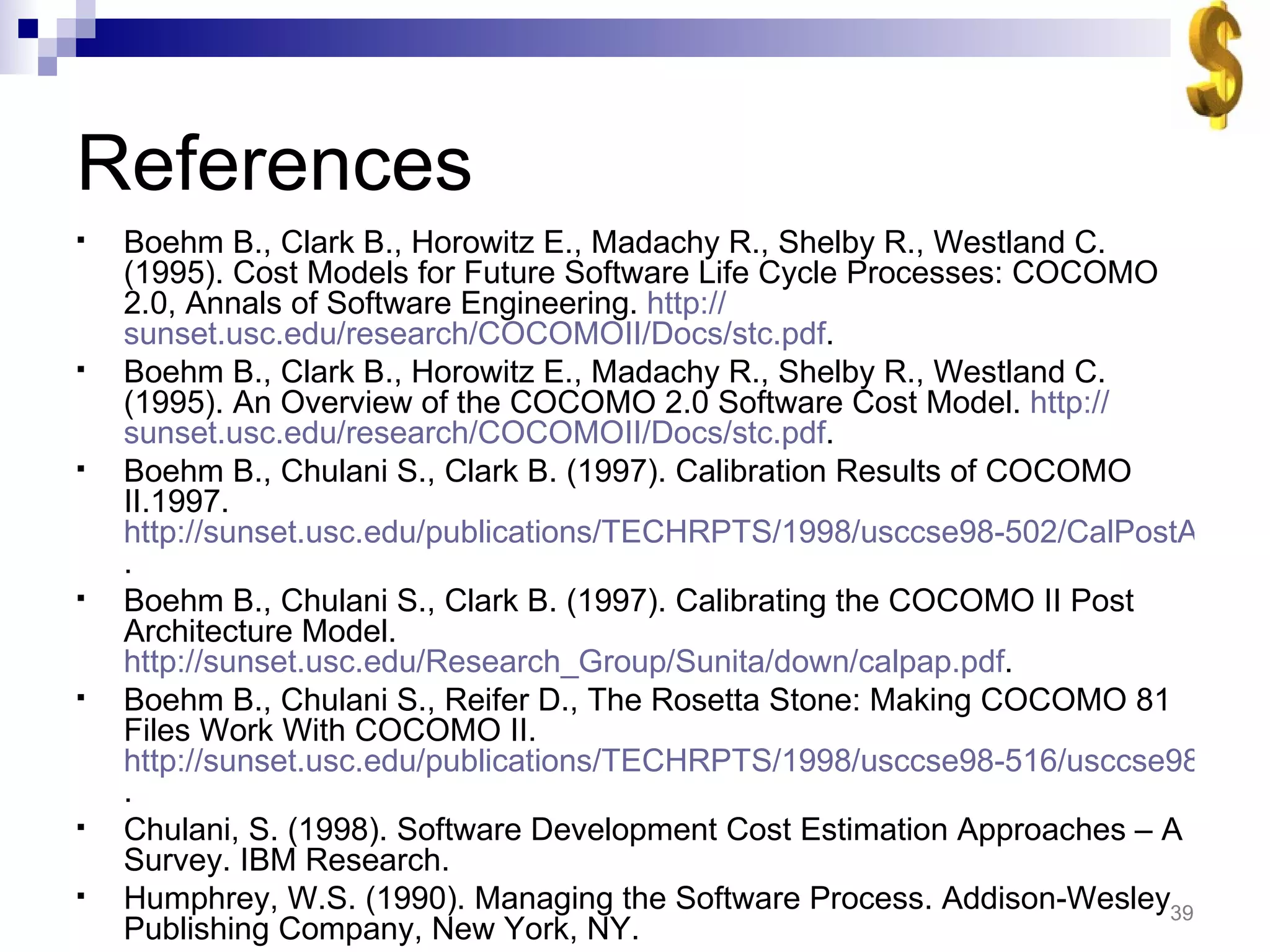 References Boehm B., Clark B., Horowitz E., Madachy R., Shelby R., Westland C. (1995). Cost Models for Future Software Life Cycle Processes: COCOMO 2.0, Annals of Software Engineering.  http:// sunset.usc.edu/research/COCOMOII/Docs/stc.pdf . Boehm B., Clark B., Horowitz E., Madachy R., Shelby R., Westland C. (1995). An Overview of the COCOMO 2.0 Software Cost Model.  http:// sunset.usc.edu/research/COCOMOII/Docs/stc.pdf . Boehm B., Chulani S., Clark B. (1997). Calibration Results of COCOMO II.1997.  http://sunset.usc.edu/publications/TECHRPTS/1998/usccse98-502/CalPostArch.pdf . Boehm B., Chulani S., Clark B. (1997). Calibrating the COCOMO II Post Architecture Model.  http://sunset.usc.edu/Research_Group/Sunita/down/calpap.pdf . Boehm B., Chulani S., Reifer D., The Rosetta Stone: Making COCOMO 81 Files Work With COCOMO II.  http://sunset.usc.edu/publications/TECHRPTS/1998/usccse98-516/usccse98-516.pdf . Chulani, S. (1998). Software Development Cost Estimation Approaches – A Survey. IBM Research. Humphrey, W.S. (1990). Managing the Software Process. Addison-Wesley Publishing Company, New York, NY. 