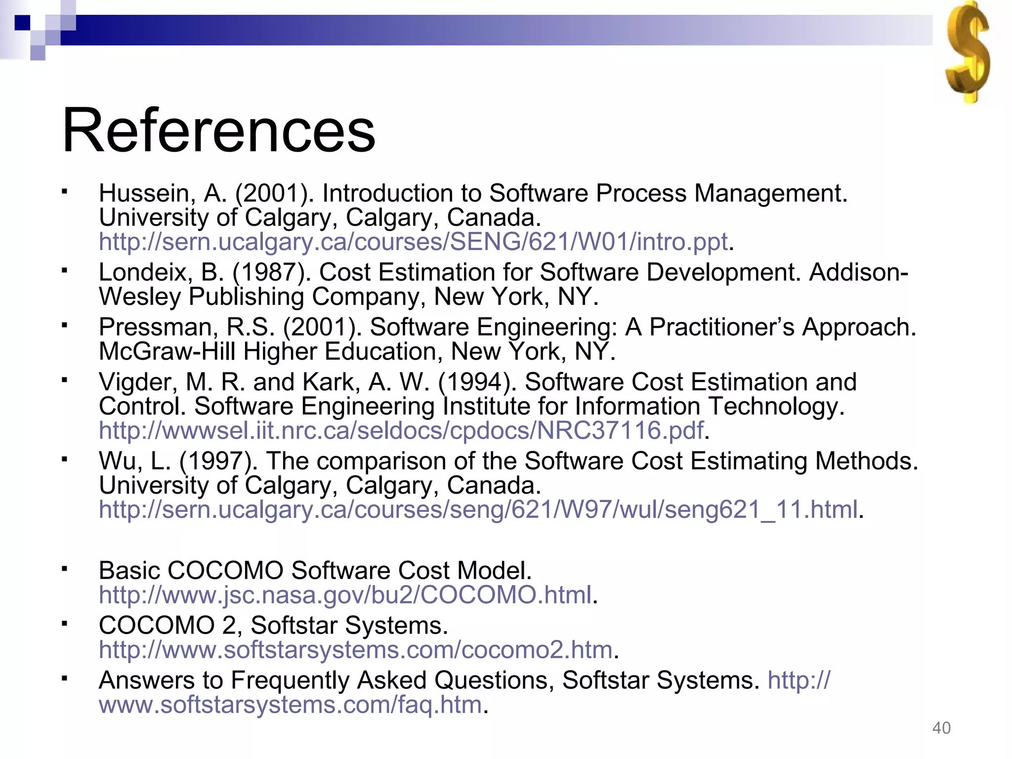 References Hussein, A. (2001). Introduction to Software Process Management. University of Calgary, Calgary, Canada.  http://sern.ucalgary.ca/courses/SENG/621/W01/intro.ppt . Londeix, B. (1987). Cost Estimation for Software Development. Addison-Wesley Publishing Company, New York, NY. Pressman, R.S. (2001). Software Engineering: A Practitioner’s Approach. McGraw-Hill Higher Education, New York, NY. Vigder, M. R. and Kark, A. W. (1994). Software Cost Estimation and Control. Software Engineering Institute for Information Technology.  http://wwwsel.iit.nrc.ca/seldocs/cpdocs/NRC37116.pdf . Wu, L. (1997). The comparison of the Software Cost Estimating Methods. University of Calgary, Calgary, Canada.  http://sern.ucalgary.ca/courses/seng/621/W97/wul/seng621_11.html . Basic COCOMO Software Cost Model.  http://www.jsc.nasa.gov/bu2/COCOMO.html . COCOMO 2, Softstar Systems.  http://www.softstarsystems.com/cocomo2.htm . Answers to Frequently Asked Questions, Softstar Systems.  http:// www.softstarsystems.com/faq.htm . 