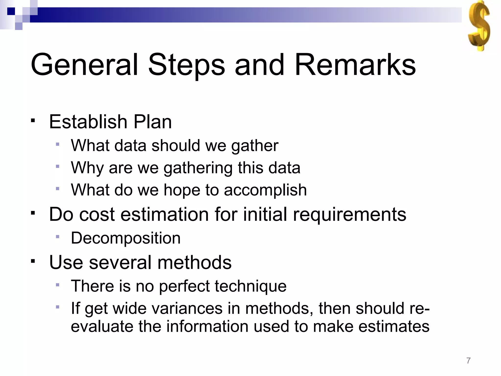 General Steps and Remarks Establish Plan What data should we gather Why are we gathering this data What do we hope to accomplish Do cost estimation for initial requirements Decomposition Use several methods There is no perfect technique If get wide variances in methods, then should re-evaluate the information used to make estimates 