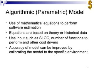 Algorithmic (Parametric) Model Use of mathematical equations to perform software estimation Equations are based on theory or historical data Use input such as SLOC, number of functions to perform and other cost drivers Accuracy of model can be improved by calibrating the model to the specific environment 