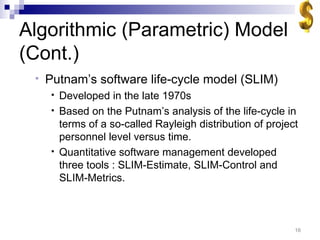 Algorithmic (Parametric) Model (Cont.) Putnam’s software life-cycle model (SLIM) Developed in the late 1970s Based on the Putnam’s analysis of the life-cycle in terms of a so-called Rayleigh distribution of project personnel level versus time. Quantitative software management developed three tools : SLIM-Estimate, SLIM-Control and SLIM-Metrics.  