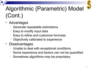 Algorithmic (Parametric) Model (Cont.) Advantages Generate repeatable estimations Easy to modify input data Easy to refine and customize formulas Objectively calibrated to experience Disadvantages Unable to deal with exceptional conditions Some experience and factors can not be quantified Sometimes algorithms may be proprietary 