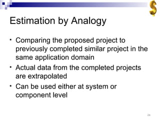 Estimation by Analogy Comparing the proposed project to previously completed similar project in the same application domain Actual data from the completed projects are extrapolated Can be used either at system or component level 