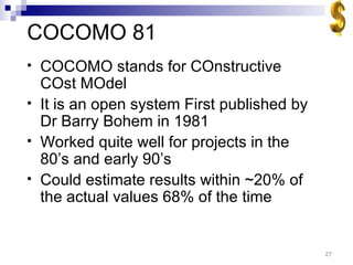 COCOMO 81 COCOMO stands for COnstructive COst MOdel It is an open system First published by Dr Barry Bohem in 1981 Worked quite well for projects in the 80’s and early 90’s Could estimate results within ~20% of the actual values 68% of the time 