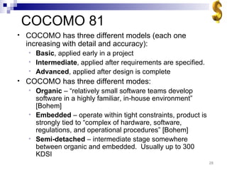 COCOMO 81 COCOMO has three different models (each one increasing with detail and accuracy): Basic , applied early in a project Intermediate , applied after requirements are specified. Advanced , applied after design is complete COCOMO has three different modes: Organic  – “relatively small software teams develop software in a highly familiar, in-house environment”  [Bohem] Embedded  – operate within tight constraints, product is strongly tied to “complex of hardware, software, regulations, and operational procedures” [Bohem] Semi-detached  – intermediate stage somewhere between organic and embedded.  Usually up to 300 KDSI 