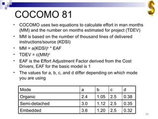 COCOMO 81 COCOMO uses two equations to calculate effort in man months (MM) and the number on months estimated for project (TDEV) MM is based on the number of thousand lines of delivered instructions/source (KDSI) MM = a(KDSI) b  * EAF TDEV = c(MM) d EAF is the Effort Adjustment Factor derived from the Cost Drivers, EAF for the basic model is 1 The values for a, b, c, and d differ depending on which mode you are using 0.32 2.5 1.20 3.6 Embedded 0.35 2.5 1.12 3.0 Semi-detached 0.38 2.5 1.05 2.4 Organic d c b a Mode 