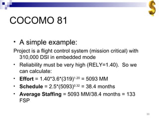 COCOMO 81 A simple example: Project is a flight control system (mission critical) with 310,000 DSI in embedded mode Reliability must be very high (RELY=1.40).  So we can calculate: Effort  = 1.40*3.6*(319) 1.20  = 5093 MM Schedule  = 2.5*(5093) 0.32  = 38.4 months Average Staffing  = 5093 MM/38.4 months = 133 FSP 