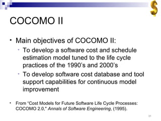 COCOMO II Main objectives of COCOMO II: To develop a software cost and schedule estimation model tuned to the life cycle practices of the 1990’s and 2000’s To develop software cost database and tool support capabilities for continuous model improvement From “Cost Models for Future Software Life Cycle Processes: COCOMO 2.0,&quot;  Annals of Software Engineering , (1995). 