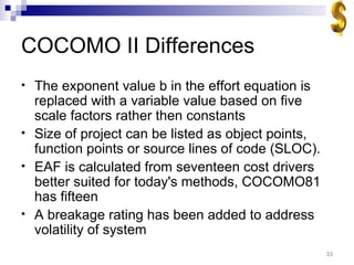 COCOMO II Differences The exponent value b in the effort equation is replaced with a variable value based on five scale factors rather then constants Size of project can be listed as object points, function points or source lines of code (SLOC). EAF is calculated from seventeen cost drivers better suited for today's methods, COCOMO81 has fifteen A breakage rating has been added to address volatility of system 