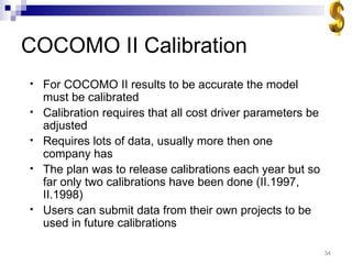 COCOMO II Calibration For COCOMO II results to be accurate the model must be calibrated Calibration requires that all cost driver parameters be adjusted Requires lots of data, usually more then one company has The plan was to release calibrations each year but so far only two calibrations have been done (II.1997, II.1998) Users can submit data from their own projects to be used in future calibrations 