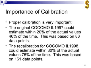 Importance of Calibration Proper calibration is very important The original COCOMO II.1997 could estimate within 20% of the actual values 46% of the time.  This was based on 83 data points. The recalibration for COCOMO II.1998 could estimate within 30% of the actual values 75% of the time.  This was based on 161 data points. 
