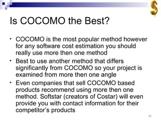 Is COCOMO the Best? COCOMO is the most popular method however for any software cost estimation you should really use more then one method Best to use another method that differs significantly from COCOMO so your project is examined from more then one angle Even companies that sell COCOMO based products recommend using more then one method. Softstar (creators of Costar) will even provide you with contact information for their competitor’s products 