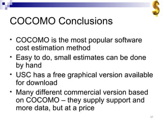 COCOMO Conclusions COCOMO is the most popular software cost estimation method Easy to do, small estimates can be done by hand USC has a free graphical version available for download Many different commercial version based on COCOMO – they supply support and more data, but at a price 