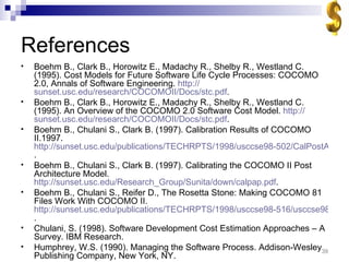References Boehm B., Clark B., Horowitz E., Madachy R., Shelby R., Westland C. (1995). Cost Models for Future Software Life Cycle Processes: COCOMO 2.0, Annals of Software Engineering.  http:// sunset.usc.edu/research/COCOMOII/Docs/stc.pdf . Boehm B., Clark B., Horowitz E., Madachy R., Shelby R., Westland C. (1995). An Overview of the COCOMO 2.0 Software Cost Model.  http:// sunset.usc.edu/research/COCOMOII/Docs/stc.pdf . Boehm B., Chulani S., Clark B. (1997). Calibration Results of COCOMO II.1997.  http://sunset.usc.edu/publications/TECHRPTS/1998/usccse98-502/CalPostArch.pdf . Boehm B., Chulani S., Clark B. (1997). Calibrating the COCOMO II Post Architecture Model.  http://sunset.usc.edu/Research_Group/Sunita/down/calpap.pdf . Boehm B., Chulani S., Reifer D., The Rosetta Stone: Making COCOMO 81 Files Work With COCOMO II.  http://sunset.usc.edu/publications/TECHRPTS/1998/usccse98-516/usccse98-516.pdf . Chulani, S. (1998). Software Development Cost Estimation Approaches – A Survey. IBM Research. Humphrey, W.S. (1990). Managing the Software Process. Addison-Wesley Publishing Company, New York, NY. 