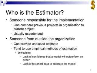 Who is the Estimator? Someone responsible for the implementation Can compare previous projects in organization to current project Usually experienced Someone from outside the organization Can provide unbiased estimate Tend to use empirical methods of estimation Difficulties: Lack of confidence that a model will outperform an expert Lack of historical data to calibrate the model 