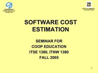 HOUSTON COMMUNITY
  SAIGONTECH                                    COLLEGE SYSTEM
SAIGON INSTITUTE OF
    TECHNOLOGY




                      SOFTWARE COST
                        ESTIMATION
                          SEMINAR FOR
                         COOP EDUCATION
                       ITSE 1380, ITNW 1380
                            FALL 2005

                                                         1
 