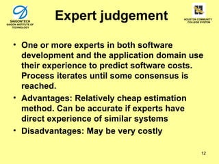 SAIGONTECH
SAIGON INSTITUTE OF
                      Expert judgement      HOUSTON COMMUNITY
                                              COLLEGE SYSTEM

    TECHNOLOGY




    • One or more experts in both software
      development and the application domain use
      their experience to predict software costs.
      Process iterates until some consensus is
      reached.
    • Advantages: Relatively cheap estimation
      method. Can be accurate if experts have
      direct experience of similar systems
    • Disadvantages: May be very costly

                                                      12
 