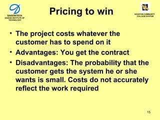 SAIGONTECH
SAIGON INSTITUTE OF
                      Pricing to win    HOUSTON COMMUNITY
                                          COLLEGE SYSTEM

    TECHNOLOGY




    • The project costs whatever the
      customer has to spend on it
    • Advantages: You get the contract
    • Disadvantages: The probability that the
      customer gets the system he or she
      wants is small. Costs do not accurately
      reflect the work required


                                                  15
 