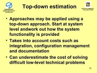 SAIGONTECH
                      Top-down estimation   HOUSTON COMMUNITY
                                              COLLEGE SYSTEM
SAIGON INSTITUTE OF
    TECHNOLOGY




    • Approaches may be applied using a
      top-down approach. Start at system
      level andwork out how the system
      functionality is provided
    • Takes into account costs such as
      integration, configuration management
      and documentation
    • Can underestimate the cost of solving
      difficult low-level technical problems
                                                      16
 