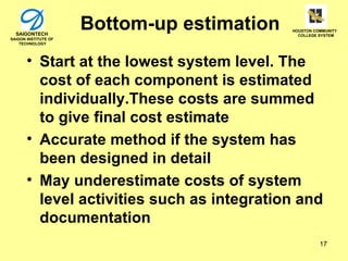 SAIGONTECH
                      Bottom-up estimation   HOUSTON COMMUNITY
                                               COLLEGE SYSTEM
SAIGON INSTITUTE OF
    TECHNOLOGY




       • Start at the lowest system level. The
         cost of each component is estimated
         individually.These costs are summed
         to give final cost estimate
       • Accurate method if the system has
         been designed in detail
       • May underestimate costs of system
         level activities such as integration and
         documentation
                                                       17
 