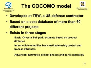 SAIGONTECH
                        The COCOMO model                              HOUSTON COMMUNITY
                                                                        COLLEGE SYSTEM
SAIGON INSTITUTE OF
    TECHNOLOGY



     • Developed at TRW, a US defense contractor
     • Based on a cost database of more than 60
       different projects
     • Exists in three stages
                  •Basic -Gives a 'ball-park' estimate based on product
                  attributes
                  •Intermediate -modifies basic estimate using project and
                  process attributes

                  •Advanced -Estimates project phases and parts separately


                                                                                22
 