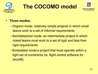 SAIGONTECH
                      The COCOMO model                             HOUSTON COMMUNITY
                                                                     COLLEGE SYSTEM
SAIGON INSTITUTE OF
    TECHNOLOGY




    • Three modes:
            – Organic mode: relatively simple projects in which small
              teams work to a set of informal requirements
            – Semidetached mode: an intermediate project in which
              mixed teams must work to a set of rigid and less than
              rigid requirements
            – Embedded mode:a project that must operate within a
              tight set of constraints (ie. flight control software for
              aircraft).

                                                                             23
 