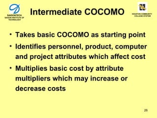 SAIGONTECH
SAIGON INSTITUTE OF
                      Intermediate COCOMO   HOUSTON COMMUNITY
                                              COLLEGE SYSTEM

    TECHNOLOGY




    • Takes basic COCOMO as starting point
    • Identifies personnel, product, computer
      and project attributes which affect cost
    • Multiplies basic cost by attribute
      multipliers which may increase or
      decrease costs

                                                      26
 