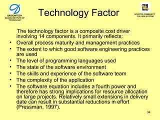 SAIGONTECH
SAIGON INSTITUTE OF
    TECHNOLOGY
                      Technology Factor                       HOUSTON COMMUNITY
                                                                COLLEGE SYSTEM




            The technology factor is a composite cost driver
           involving 14 components. It primarily reflects:
    •      Overall process maturity and management practices
    •      The extent to which good software engineering practices
           are used
    •      The level of programming languages used
    •      The state of the software environment
    •      The skills and experience of the software team
    •      The complexity of the application
    •      The software equation includes a fourth power and
           therefore has strong implications for resource allocation
           on large projects. Relatively small extensions in delivery
           date can result in substantial reductions in effort
           (Pressman, 1997).
                                                                        34
 