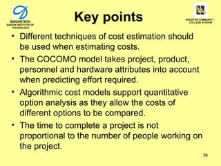SAIGONTECH
SAIGON INSTITUTE OF
                      Key points               HOUSTON COMMUNITY
                                                 COLLEGE SYSTEM

    TECHNOLOGY



   • Different techniques of cost estimation should
     be used when estimating costs.
   • The COCOMO model takes project, product,
     personnel and hardware attributes into account
     when predicting effort required.
   • Algorithmic cost models support quantitative
     option analysis as they allow the costs of
     different options to be compared.
   • The time to complete a project is not
     proportional to the number of people working on
     the project.
                                                         36
 