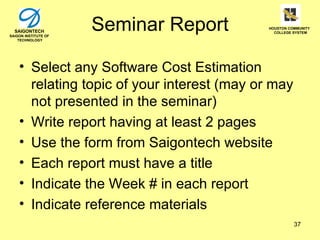 SAIGONTECH
SAIGON INSTITUTE OF
                      Seminar Report         HOUSTON COMMUNITY
                                               COLLEGE SYSTEM

    TECHNOLOGY




    • Select any Software Cost Estimation
      relating topic of your interest (may or may
      not presented in the seminar)
    • Write report having at least 2 pages
    • Use the form from Saigontech website
    • Each report must have a title
    • Indicate the Week # in each report
    • Indicate reference materials
                                                       37
 