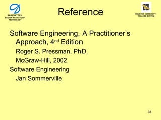 SAIGONTECH
SAIGON INSTITUTE OF
                      Reference              HOUSTON COMMUNITY
                                               COLLEGE SYSTEM

    TECHNOLOGY




    Software Engineering, A Practitioner’s
     Approach, 4nd Edition
      Roger S. Pressman, PhD.
      McGraw-Hill, 2002.
    Software Engineering
      Jan Sommerville




                                                       38
 