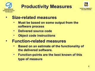 SAIGONTECH
                        Productivity Measures                  HOUSTON COMMUNITY
                                                                 COLLEGE SYSTEM
SAIGON INSTITUTE OF
    TECHNOLOGY




    •         Size-related measures
                 •    Must be based on some output from the
                      software process
                 •    Delivered source code
                 •    Object code instructions
    •         Function-related measures
                 •    Based on an estimate of the functionality of
                      the delivered software.
                 •    Function-points are the best known of this
                      type of measure

                                                                          6
 