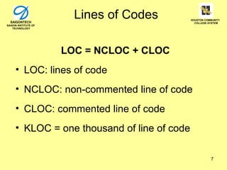 SAIGONTECH
                        Lines of Codes       HOUSTON COMMUNITY
                                               COLLEGE SYSTEM
SAIGON INSTITUTE OF
    TECHNOLOGY




                      LOC = NCLOC + CLOC
     • LOC: lines of code
     • NCLOC: non-commented line of code
     • CLOC: commented line of code
     • KLOC = one thousand of line of code

                                                        7
 
