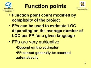 SAIGONTECH
SAIGON INSTITUTE OF
                          Function points               HOUSTON COMMUNITY
                                                          COLLEGE SYSTEM

    TECHNOLOGY



         • Function point count modified by
           complexity of the project
         • FPs can be used to estimate LOC
           depending on the average number of
           LOC per FP for a given language
         • FPs are very subjective
                      •Depend on the estimator
                      •FP cannot generally be counted
                      automatically
                                                                   9
 