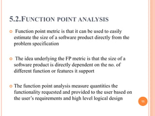 5.2.FUNCTION POINT ANALYSIS
 Function point metric is that it can be used to easily
estimate the size of a software product directly from the
problem specification
 The idea underlying the FP metric is that the size of a
software product is directly dependent on the no. of
different function or features it support
 The function point analysis measure quantities the
functionality requested and provided to the user based on
the user’s requirements and high level logical design
11
 