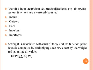  Working from the project design specifications, the following
system functions are measured (counted):
 Inputs
 Outputs
 Files
 Inquires
 Interfaces
 A weight is associated with each of these and the function point
count is computed by multiplying each raw count by the weight
and summing all values
UFP=∑∑ Zij Wij
12
 
