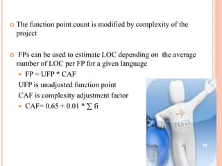  The function point count is modified by complexity of the
project
 FPs can be used to estimate LOC depending on the average
number of LOC per FP for a given language
 FP = UFP * CAF
UFP is unadjusted function point
CAF is complexity adjustment factor
 CAF= 0.65 + 0.01 * ∑ fi
16
 