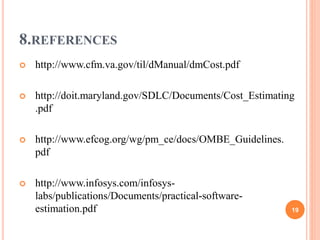 8.REFERENCES
 http://www.cfm.va.gov/til/dManual/dmCost.pdf
 http://doit.maryland.gov/SDLC/Documents/Cost_Estimating
.pdf
 http://www.efcog.org/wg/pm_ce/docs/OMBE_Guidelines.
pdf
 http://www.infosys.com/infosys-
labs/publications/Documents/practical-software-
estimation.pdf 19
 