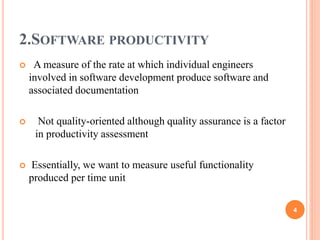 2.SOFTWARE PRODUCTIVITY
 A measure of the rate at which individual engineers
involved in software development produce software and
associated documentation
 Not quality-oriented although quality assurance is a factor
in productivity assessment
 Essentially, we want to measure useful functionality
produced per time unit
4
 