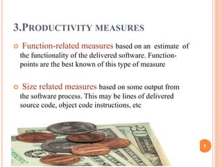 3.PRODUCTIVITY MEASURES
 Function-related measures based on an estimate of
the functionality of the delivered software. Function-
points are the best known of this type of measure
 Size related measures based on some output from
the software process. This may be lines of delivered
source code, object code instructions, etc
5
 