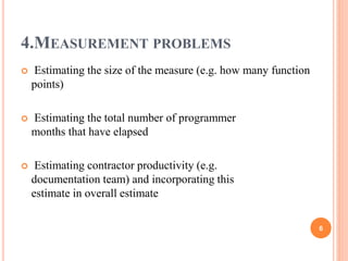 4.MEASUREMENT PROBLEMS
 Estimating the size of the measure (e.g. how many function
points)
 Estimating the total number of programmer
months that have elapsed
 Estimating contractor productivity (e.g.
documentation team) and incorporating this
estimate in overall estimate
6
 