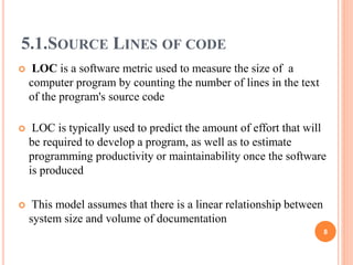 5.1.SOURCE LINES OF CODE
 LOC is a software metric used to measure the size of a
computer program by counting the number of lines in the text
of the program's source code
 LOC is typically used to predict the amount of effort that will
be required to develop a program, as well as to estimate
programming productivity or maintainability once the software
is produced
 This model assumes that there is a linear relationship between
system size and volume of documentation
8
 