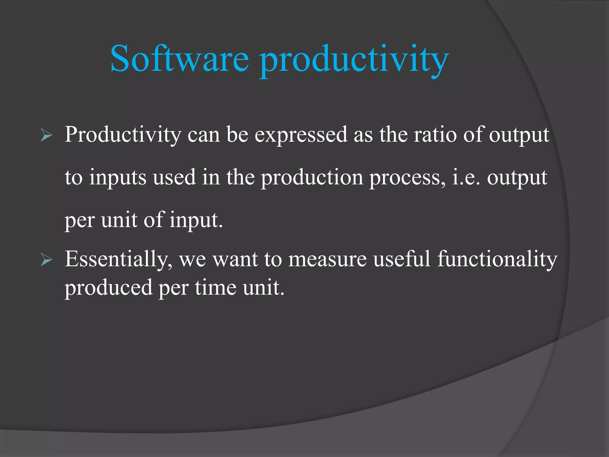 Software productivity
 Productivity can be expressed as the ratio of output
to inputs used in the production process, i.e. output
per unit of input.
 Essentially, we want to measure useful functionality
produced per time unit.
 