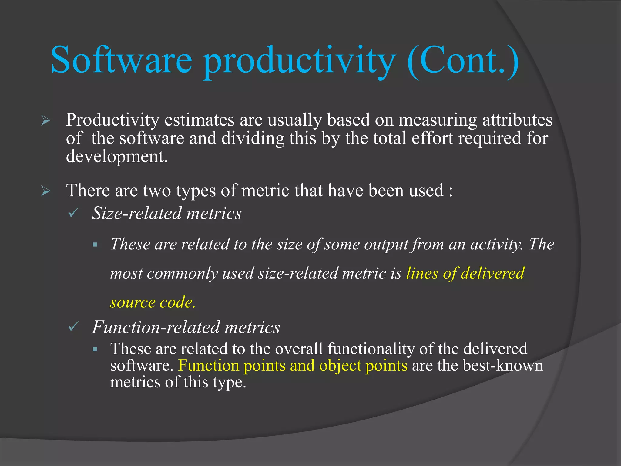  Productivity estimates are usually based on measuring attributes
of the software and dividing this by the total effort required for
development.
 There are two types of metric that have been used :
 Size-related metrics
 These are related to the size of some output from an activity. The
most commonly used size-related metric is lines of delivered
source code.
 Function-related metrics
 These are related to the overall functionality of the delivered
software. Function points and object points are the best-known
metrics of this type.
Software productivity (Cont.)
 