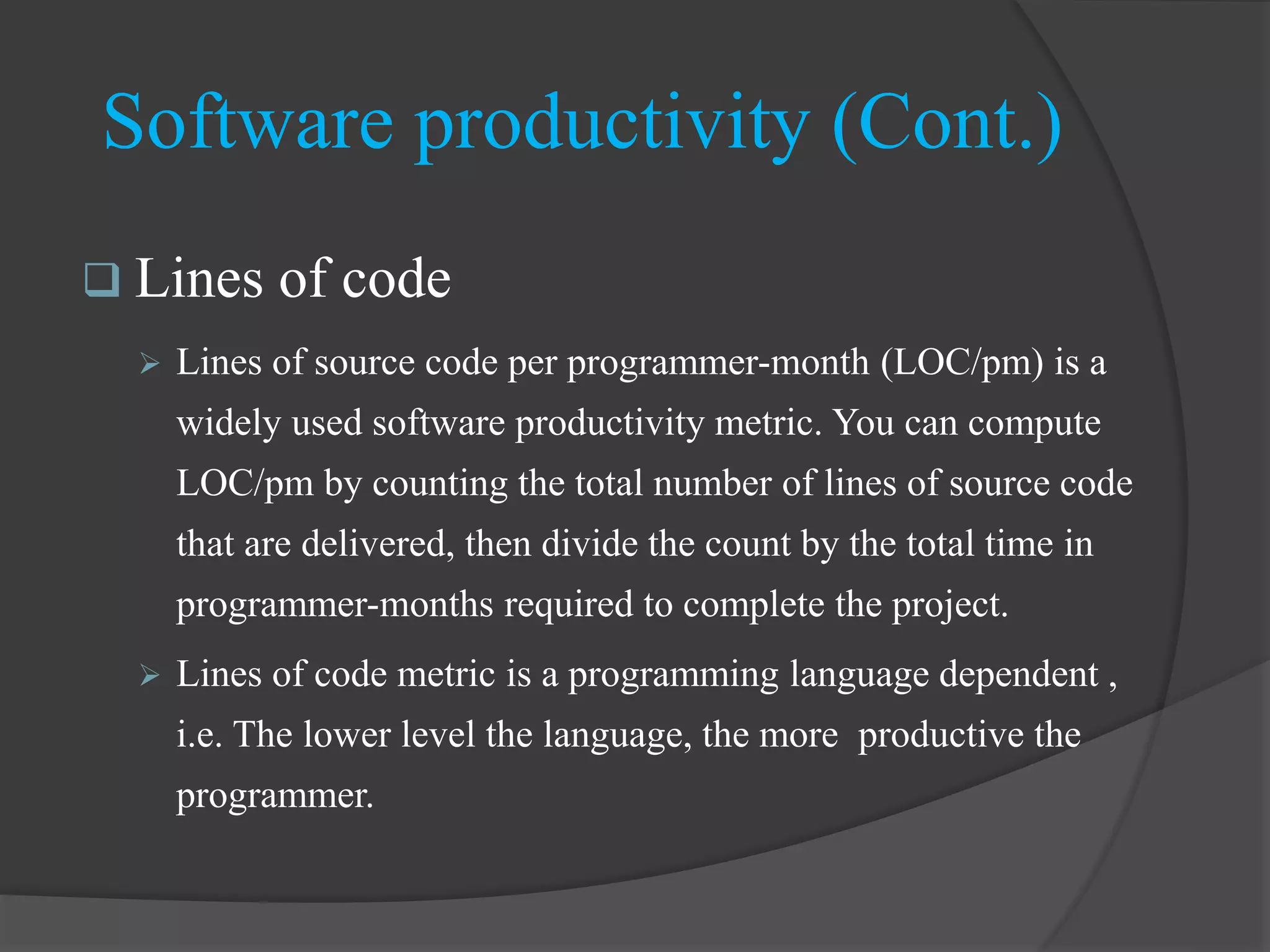  Lines of code
 Lines of source code per programmer-month (LOC/pm) is a
widely used software productivity metric. You can compute
LOC/pm by counting the total number of lines of source code
that are delivered, then divide the count by the total time in
programmer-months required to complete the project.
 Lines of code metric is a programming language dependent ,
i.e. The lower level the language, the more productive the
programmer.
Software productivity (Cont.)
 