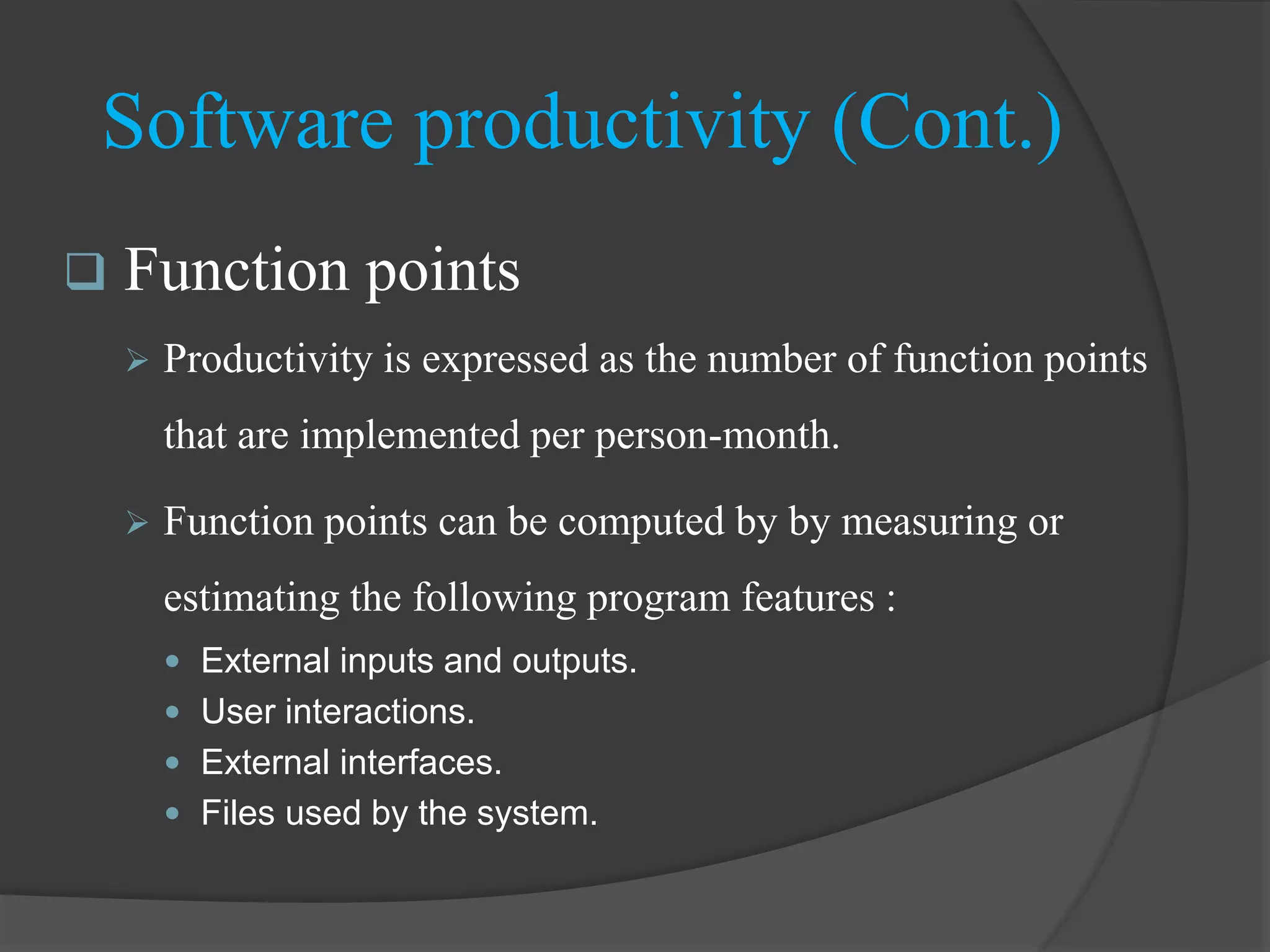  Function points
 Productivity is expressed as the number of function points
that are implemented per person-month.
 Function points can be computed by by measuring or
estimating the following program features :
 External inputs and outputs.
 User interactions.
 External interfaces.
 Files used by the system.
Software productivity (Cont.)
 