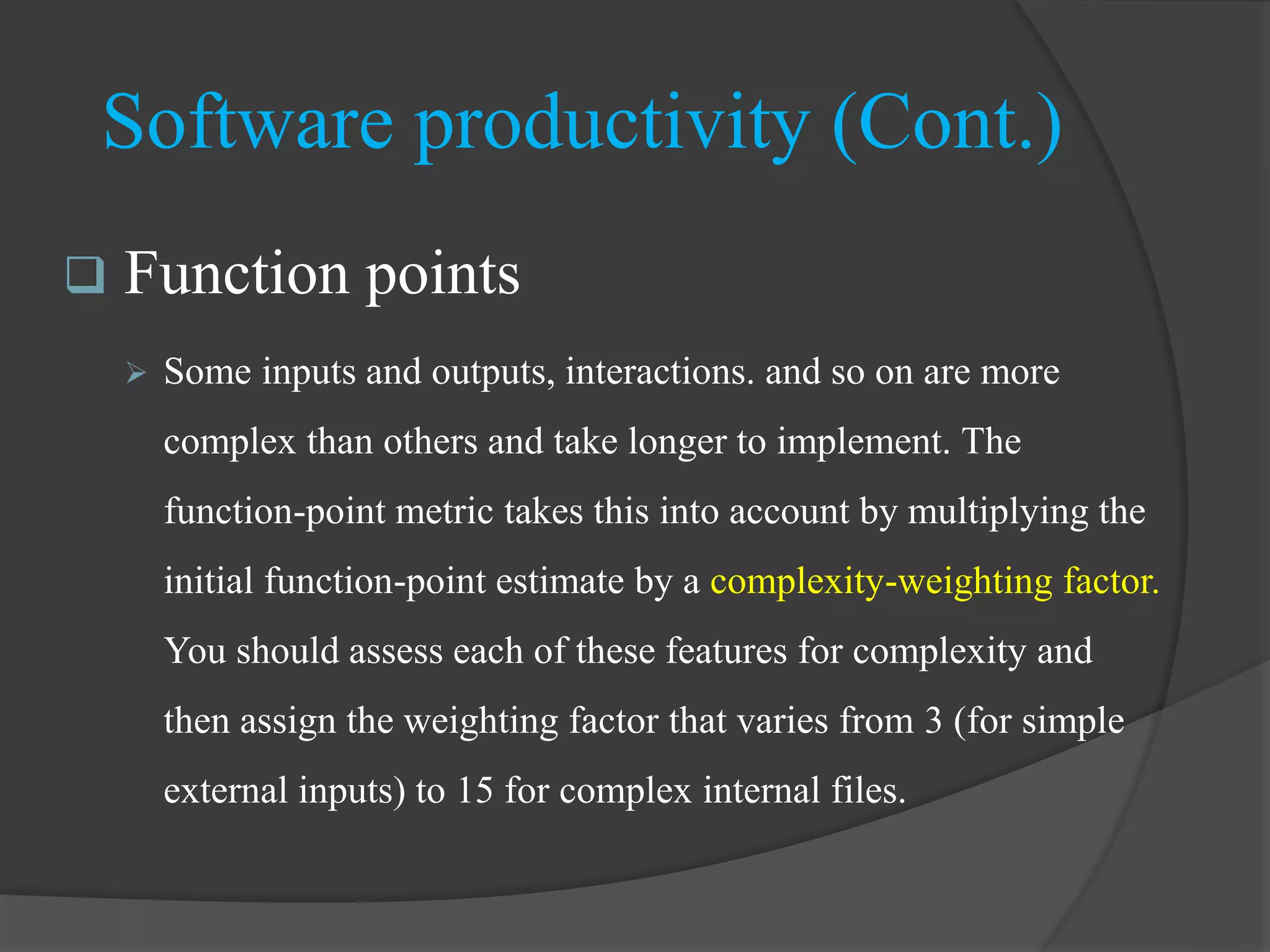 Software productivity (Cont.)
 Function points
 Some inputs and outputs, interactions. and so on are more
complex than others and take longer to implement. The
function-point metric takes this into account by multiplying the
initial function-point estimate by a complexity-weighting factor.
You should assess each of these features for complexity and
then assign the weighting factor that varies from 3 (for simple
external inputs) to 15 for complex internal files.
 
