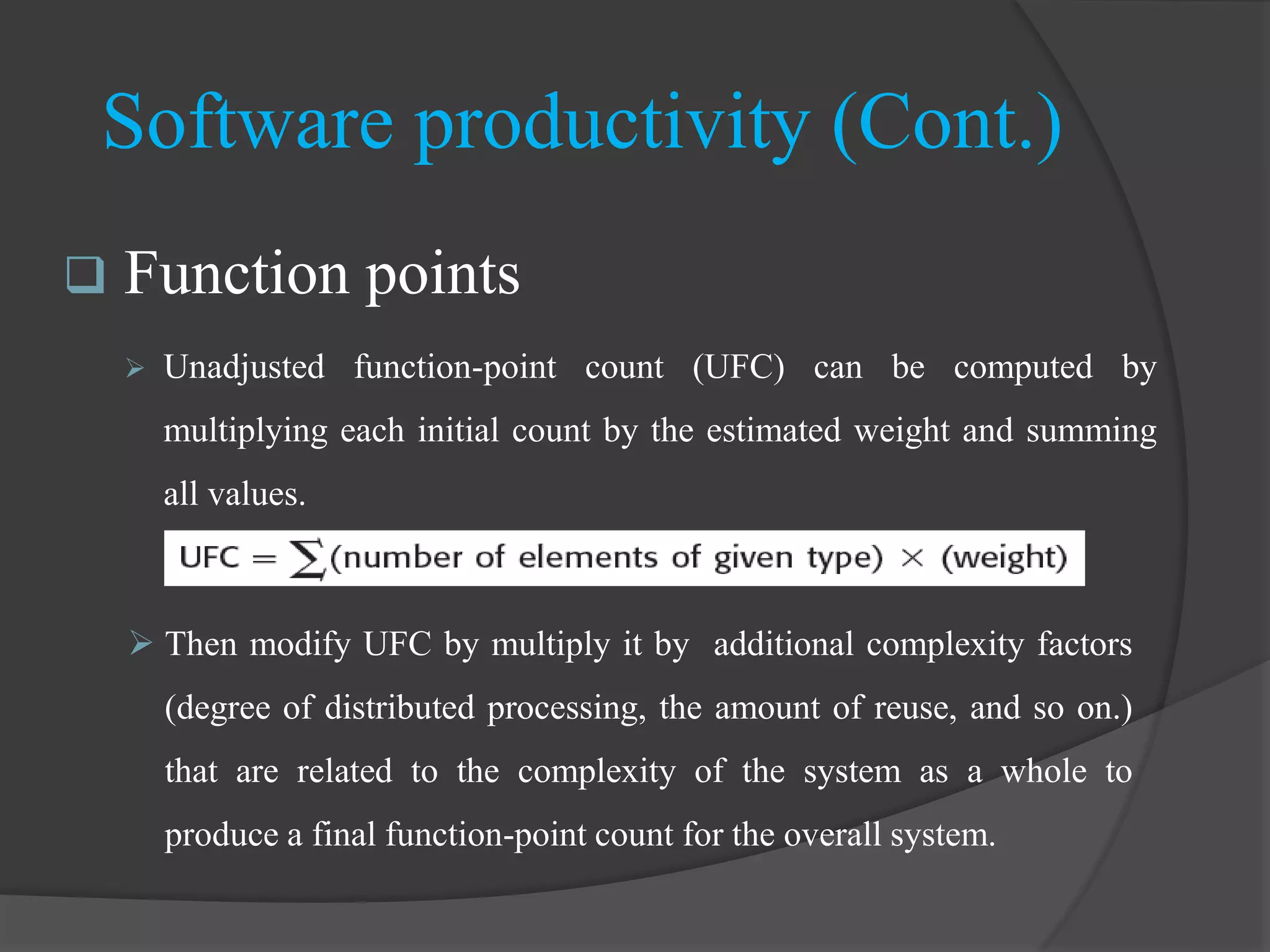 Software productivity (Cont.)
 Function points
 Unadjusted function-point count (UFC) can be computed by
multiplying each initial count by the estimated weight and summing
all values.
 Then modify UFC by multiply it by additional complexity factors
(degree of distributed processing, the amount of reuse, and so on.)
that are related to the complexity of the system as a whole to
produce a final function-point count for the overall system.
 