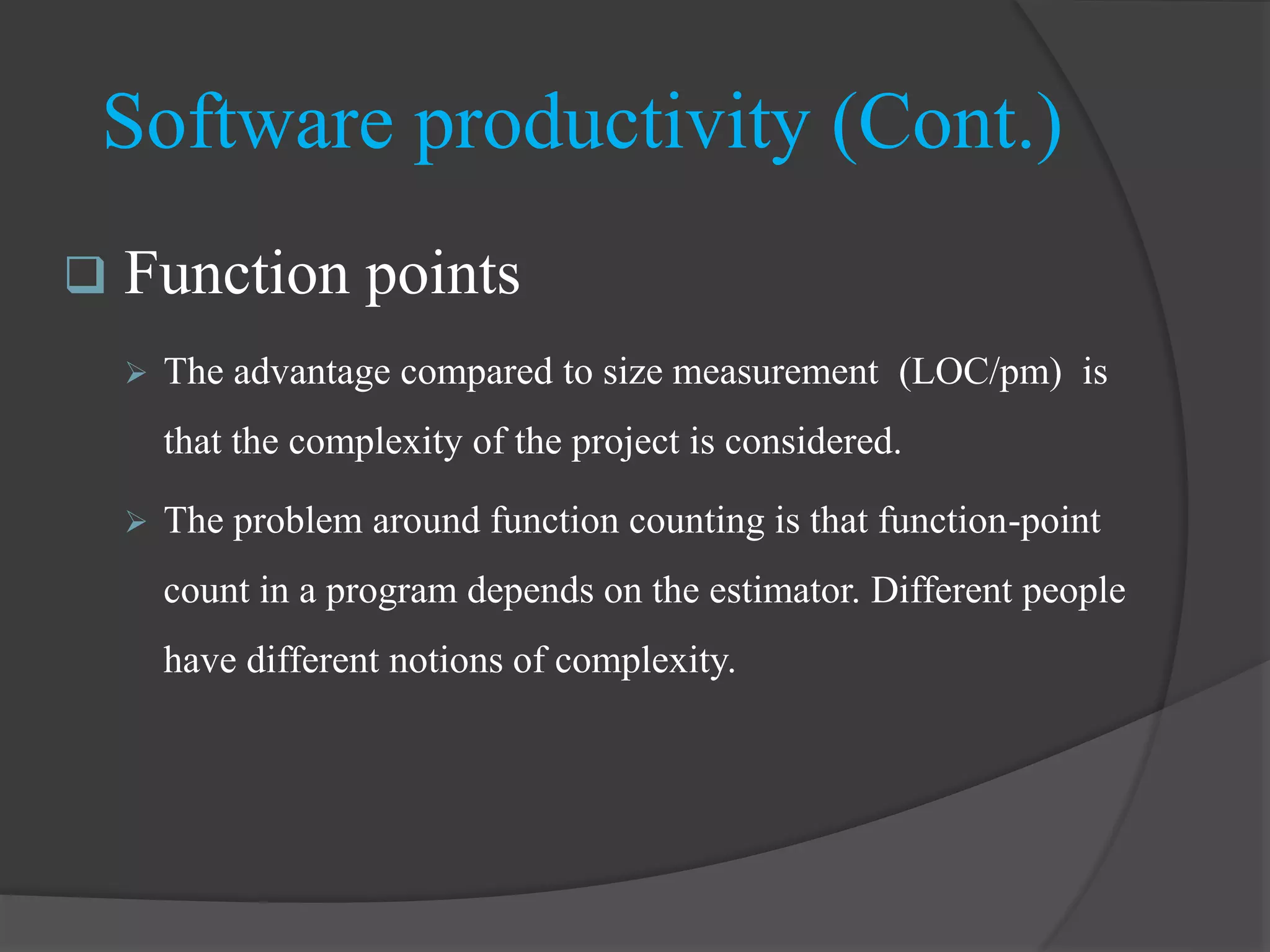 Software productivity (Cont.)
 Function points
 The advantage compared to size measurement (LOC/pm) is
that the complexity of the project is considered.
 The problem around function counting is that function-point
count in a program depends on the estimator. Different people
have different notions of complexity.
 